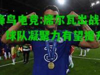 蜂鸟电竞:席尔瓦出战，球队凝聚力有望提升