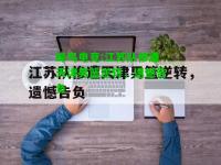 蜂鸟电竞:江苏队惨遭天津男篮逆转，遗憾告负
