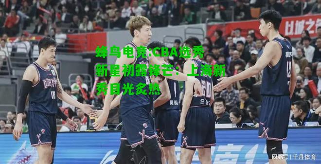 蜂鸟电竞:CBA选秀新星初露锋芒：上海新秀目光炙热