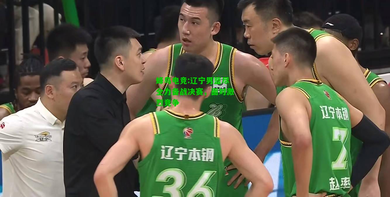 蜂鸟电竞:辽宁男篮尽全力备战决赛，面对激烈竞争