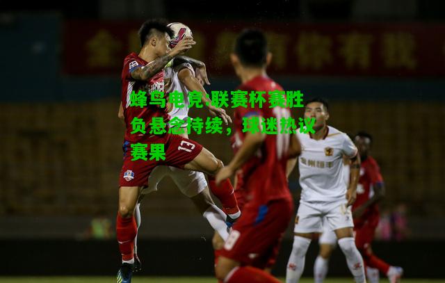 蜂鸟电竞:联赛杯赛胜负悬念持续，球迷热议赛果