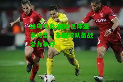 蜂鸟电竞:国际足球盛事将至，多国球队备战全力争夺