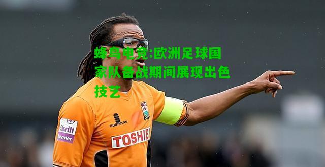 蜂鸟电竞:欧洲足球国家队备战期间展现出色技艺