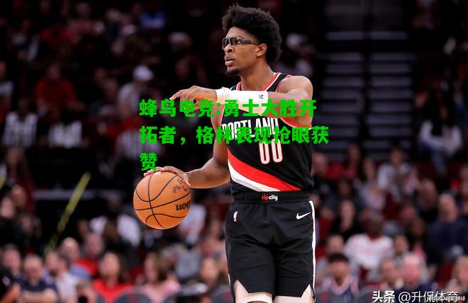蜂鸟电竞:勇士大胜开拓者，格林表现抢眼获赞
