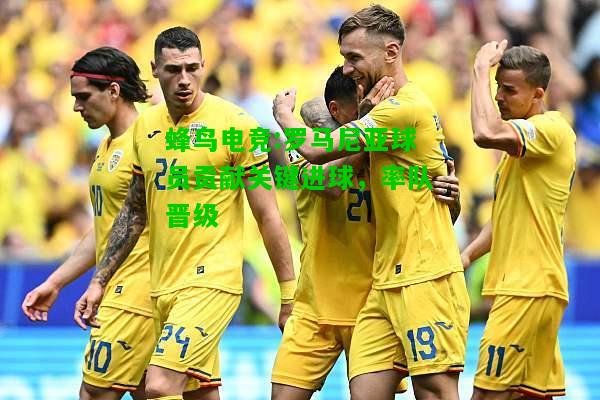 蜂鸟电竞:罗马尼亚球员贡献关键进球，率队晋级